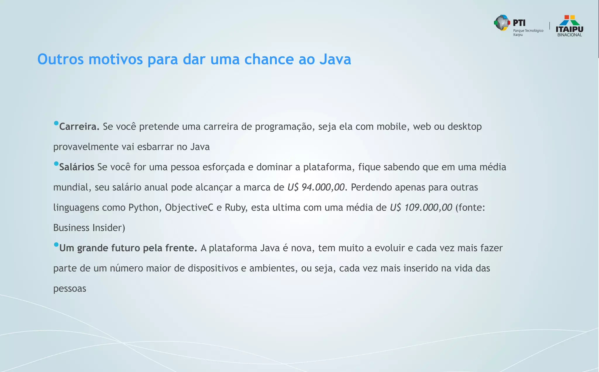 Outros motivos para dar uma chance ao Java
●
Carreira. Se você pretende uma carreira de programação, seja ela com mobile, web ou desktop
provavelmente vai esbarrar no Java
●
Salários Se você for uma pessoa esforçada e dominar a plataforma, fique sabendo que em uma média
mundial, seu salário anual pode alcançar a marca de U$ 94.000,00. Perdendo apenas para outras
linguagens como Python, ObjectiveC e Ruby, esta ultima com uma média de U$ 109.000,00 (fonte:
Business Insider)
●
Um grande futuro pela frente. A plataforma Java é nova, tem muito a evoluir e cada vez mais fazer
parte de um número maior de dispositivos e ambientes, ou seja, cada vez mais inserido na vida das
pessoas
 