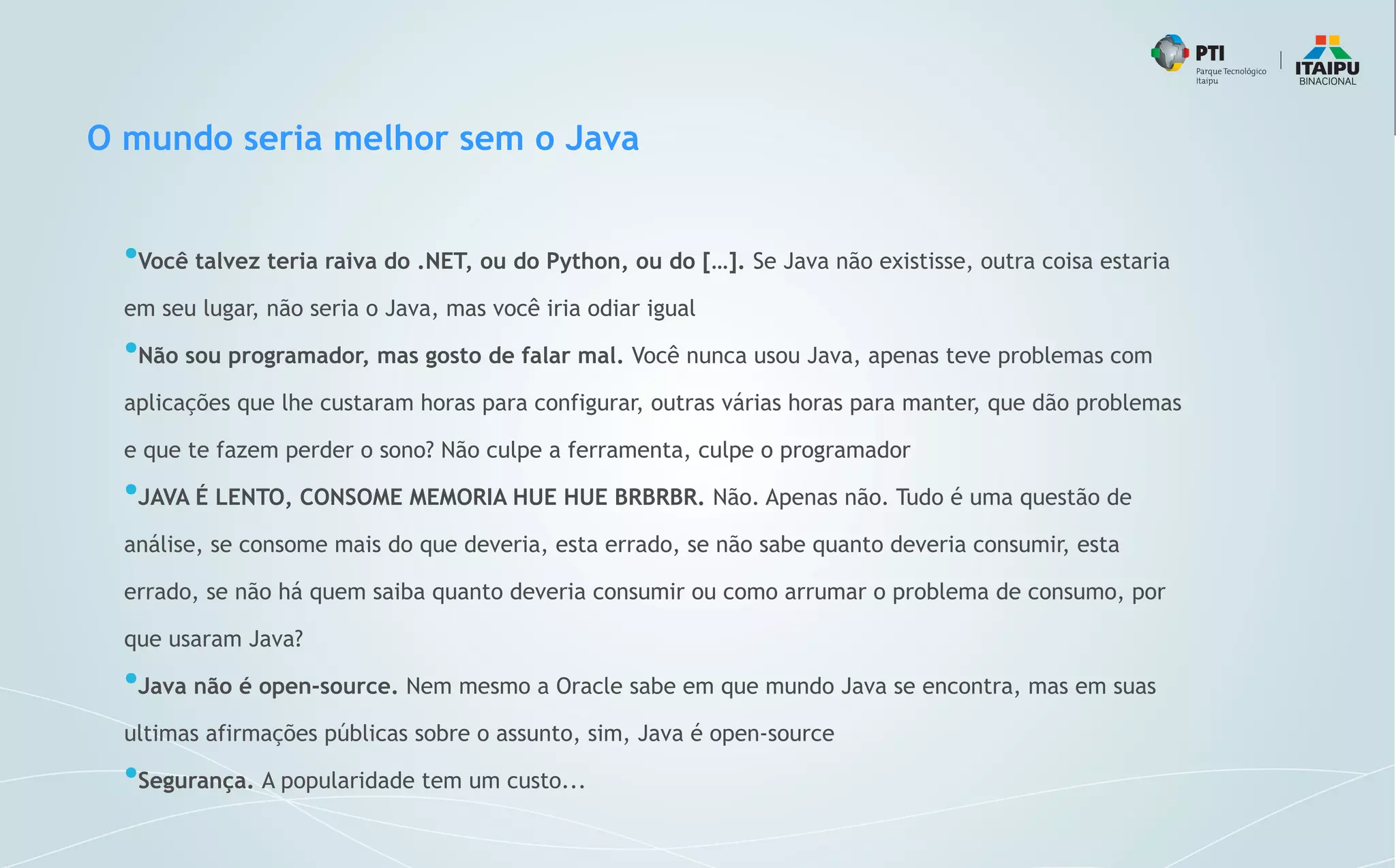 O mundo seria melhor sem o Java
●
Você talvez teria raiva do .NET, ou do Python, ou do […]. Se Java não existisse, outra coisa estaria
em seu lugar, não seria o Java, mas você iria odiar igual
●
Não sou programador, mas gosto de falar mal. Você nunca usou Java, apenas teve problemas com
aplicações que lhe custaram horas para configurar, outras várias horas para manter, que dão problemas
e que te fazem perder o sono? Não culpe a ferramenta, culpe o programador
●
JAVA É LENTO, CONSOME MEMORIA HUE HUE BRBRBR. Não. Apenas não. Tudo é uma questão de
análise, se consome mais do que deveria, esta errado, se não sabe quanto deveria consumir, esta
errado, se não há quem saiba quanto deveria consumir ou como arrumar o problema de consumo, por
que usaram Java?
●
Java não é open-source. Nem mesmo a Oracle sabe em que mundo Java se encontra, mas em suas
ultimas afirmações públicas sobre o assunto, sim, Java é open-source
●
Segurança. A popularidade tem um custo...
 