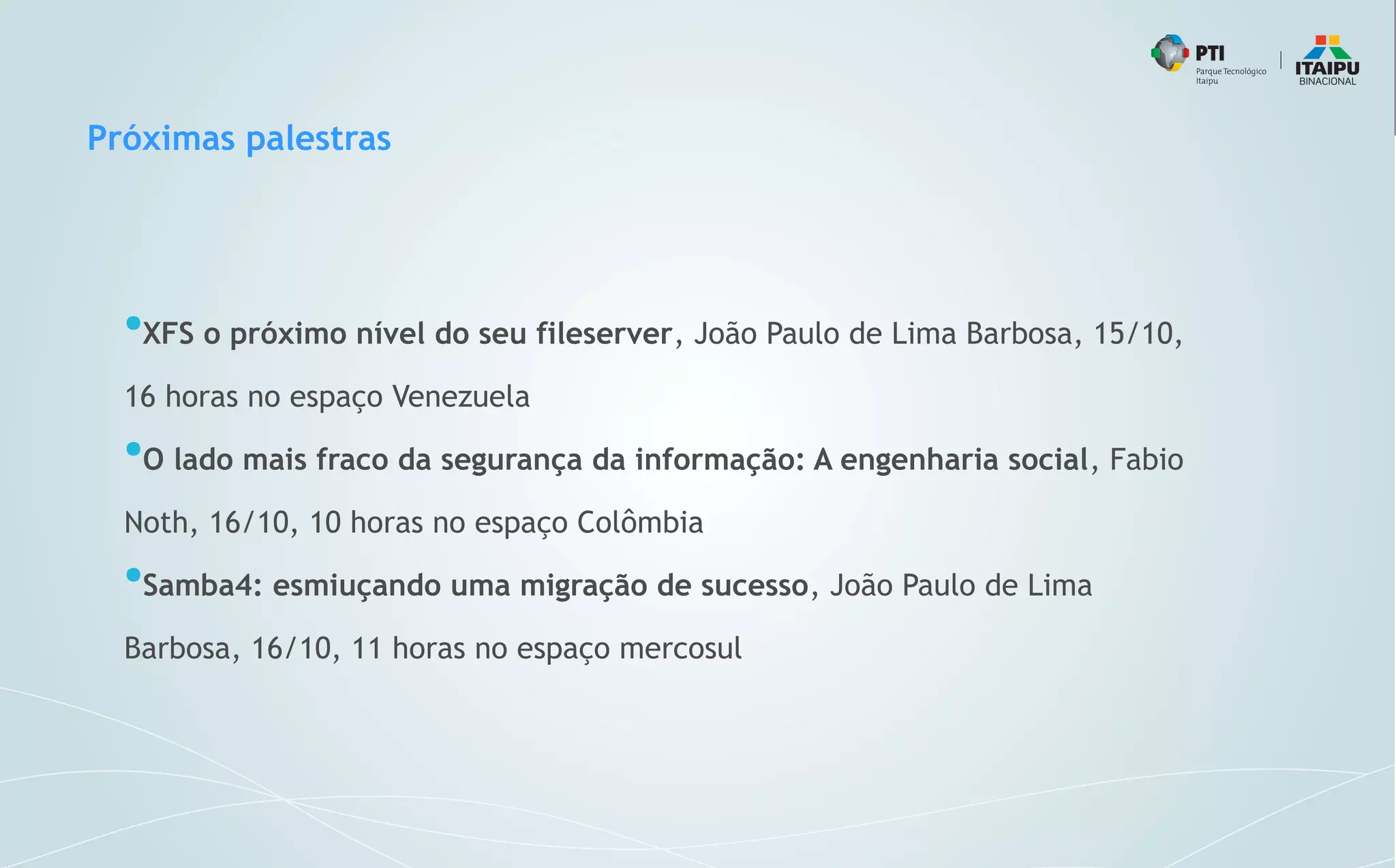 Próximas palestras
●
XFS o próximo nível do seu fileserver, João Paulo de Lima Barbosa, 15/10,
16 horas no espaço Venezuela
●
O lado mais fraco da segurança da informação: A engenharia social, Fabio
Noth, 16/10, 10 horas no espaço Colômbia
●
Samba4: esmiuçando uma migração de sucesso, João Paulo de Lima
Barbosa, 16/10, 11 horas no espaço mercosul
 
