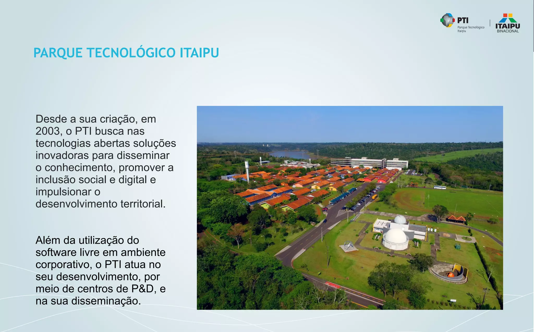PARQUE TECNOLÓGICO ITAIPU
Desde a sua criação, em
2003, o PTI busca nas
tecnologias abertas soluções
inovadoras para disseminar
o conhecimento, promover a
inclusão social e digital e
impulsionar o
desenvolvimento territorial.
Além da utilização do
software livre em ambiente
corporativo, o PTI atua no
seu desenvolvimento, por
meio de centros de P&D, e
na sua disseminação.
 