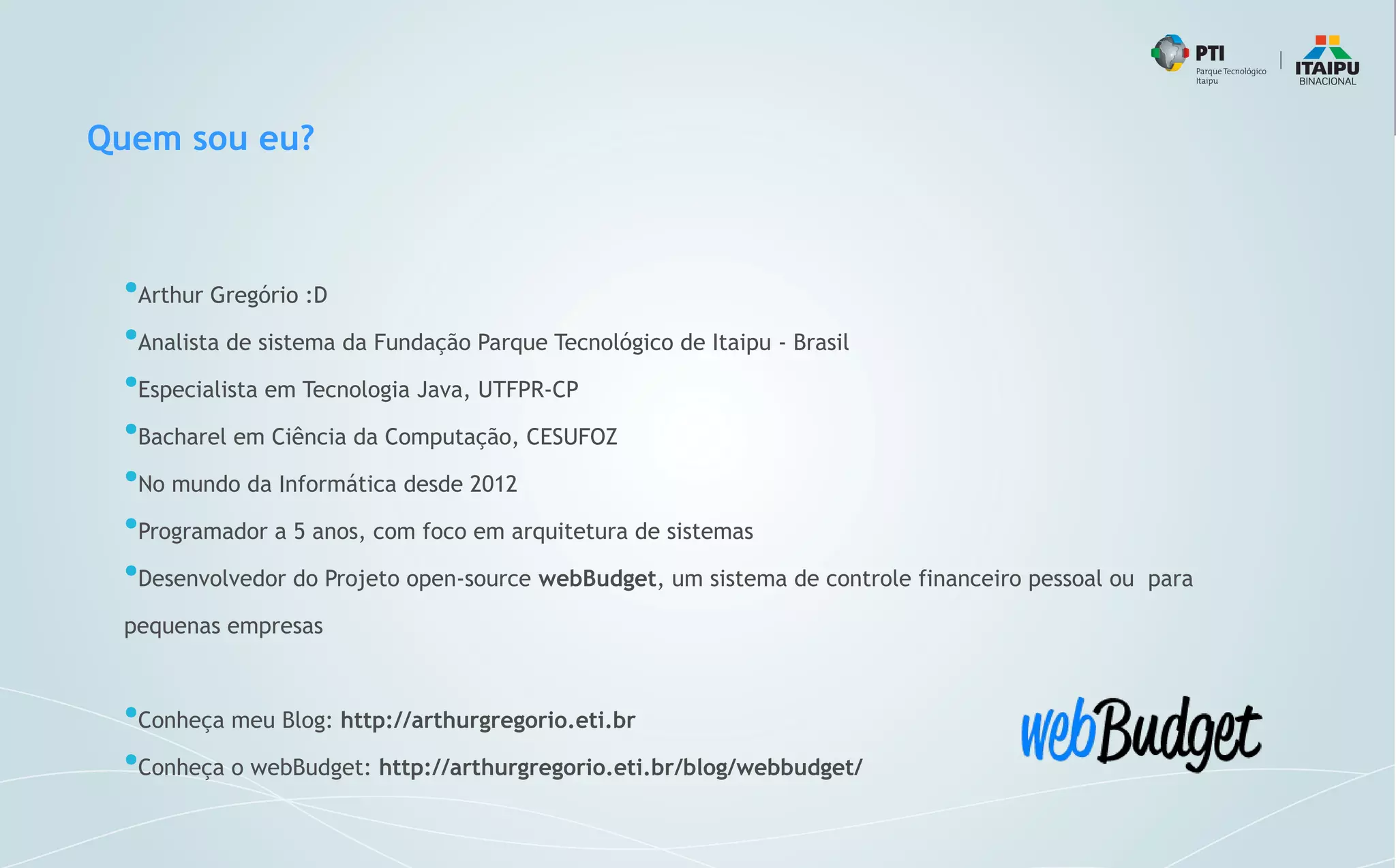 Quem sou eu?
●
Arthur Gregório :D
●
Analista de sistema da Fundação Parque Tecnológico de Itaipu - Brasil
●
Especialista em Tecnologia Java, UTFPR-CP
●
Bacharel em Ciência da Computação, CESUFOZ
●
No mundo da Informática desde 2012
●
Programador a 5 anos, com foco em arquitetura de sistemas
●
Desenvolvedor do Projeto open-source webBudget, um sistema de controle financeiro pessoal ou para
pequenas empresas
●
Conheça meu Blog: http://arthurgregorio.eti.br
●
Conheça o webBudget: http://arthurgregorio.eti.br/blog/webbudget/
 