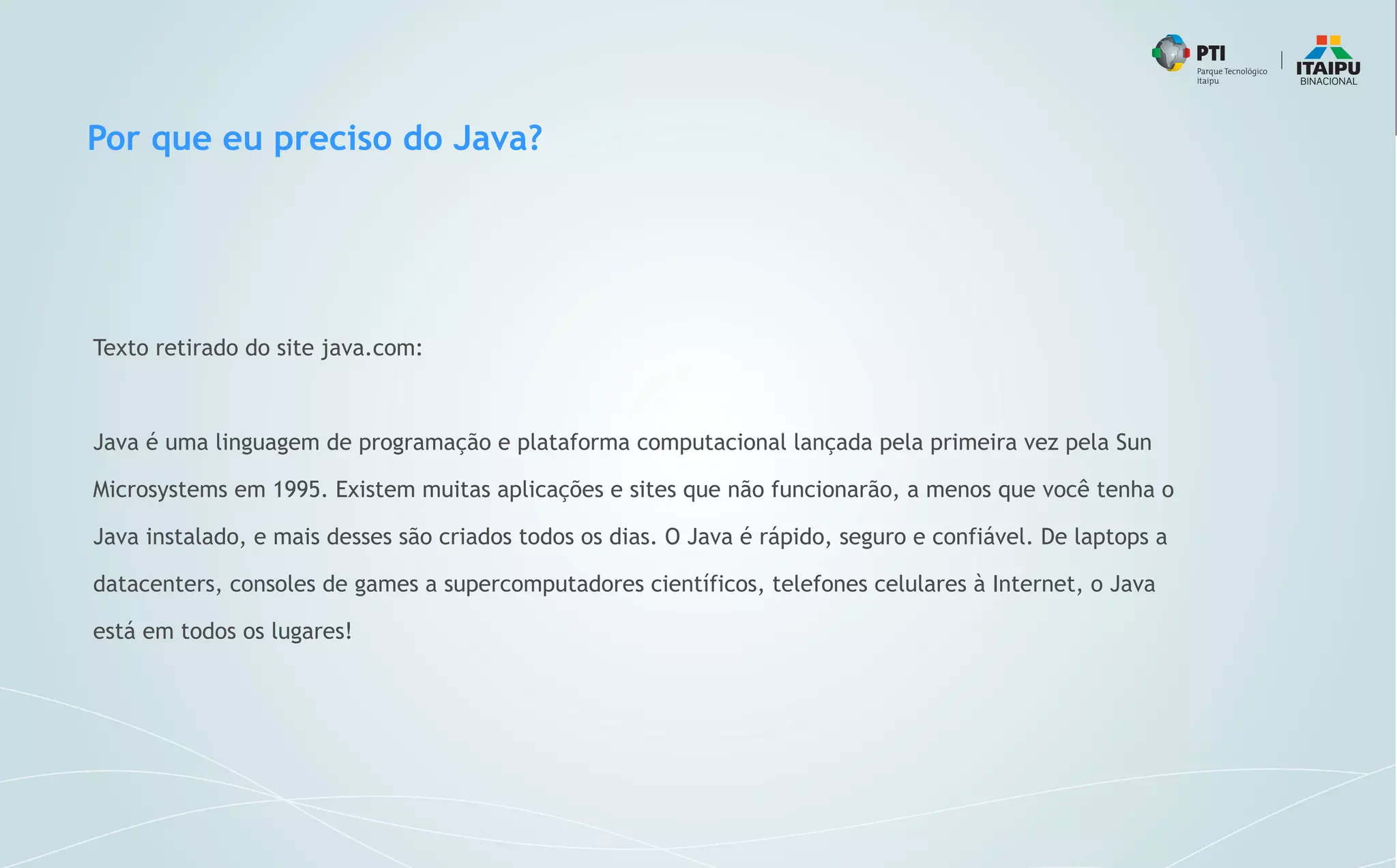 Por que eu preciso do Java?
Texto retirado do site java.com:
Java é uma linguagem de programação e plataforma computacional lançada pela primeira vez pela Sun
Microsystems em 1995. Existem muitas aplicações e sites que não funcionarão, a menos que você tenha o
Java instalado, e mais desses são criados todos os dias. O Java é rápido, seguro e confiável. De laptops a
datacenters, consoles de games a supercomputadores científicos, telefones celulares à Internet, o Java
está em todos os lugares!
 