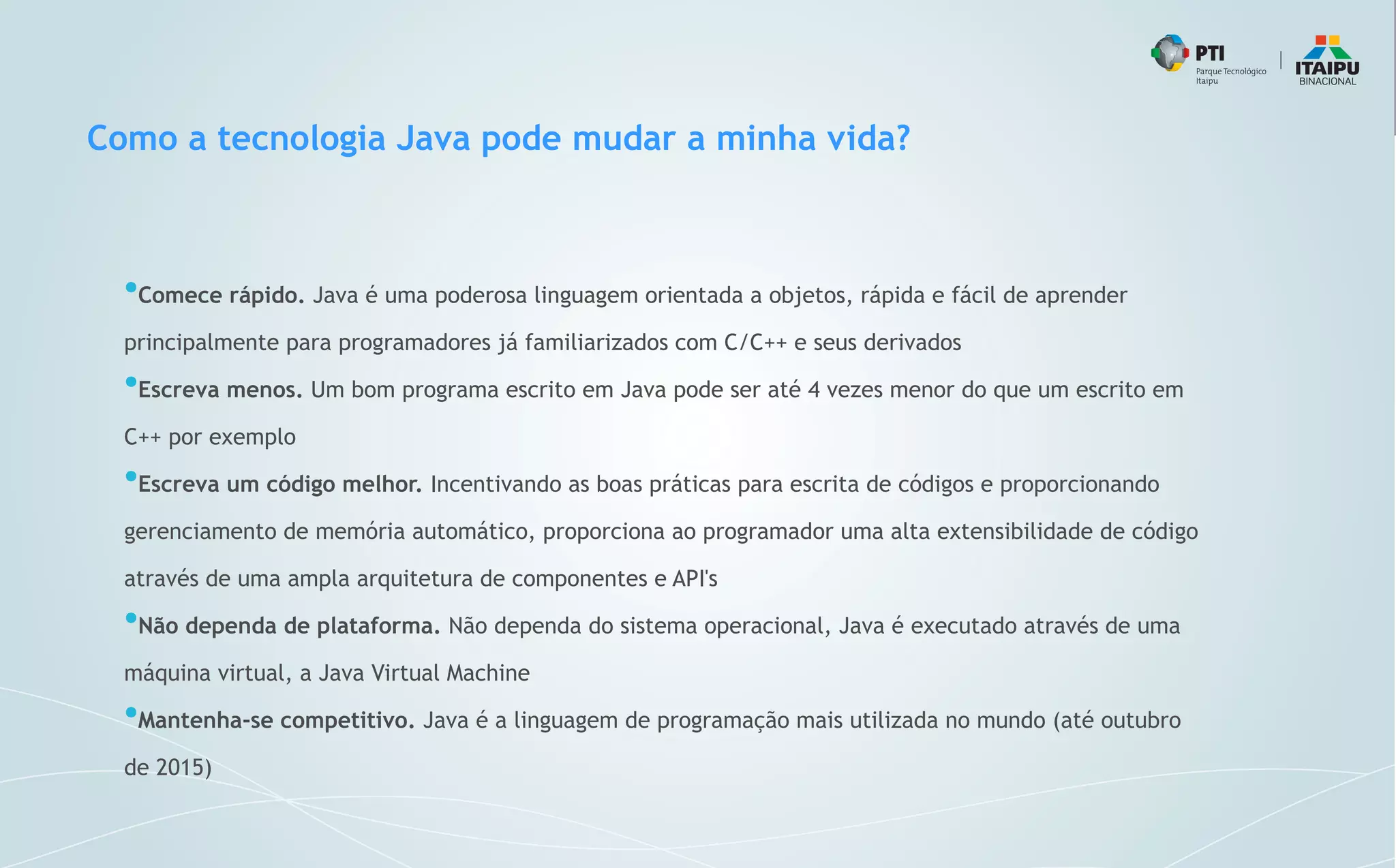 Como a tecnologia Java pode mudar a minha vida?
●
Comece rápido. Java é uma poderosa linguagem orientada a objetos, rápida e fácil de aprender
principalmente para programadores já familiarizados com C/C++ e seus derivados
●
Escreva menos. Um bom programa escrito em Java pode ser até 4 vezes menor do que um escrito em
C++ por exemplo
●
Escreva um código melhor. Incentivando as boas práticas para escrita de códigos e proporcionando
gerenciamento de memória automático, proporciona ao programador uma alta extensibilidade de código
através de uma ampla arquitetura de componentes e API's
●
Não dependa de plataforma. Não dependa do sistema operacional, Java é executado através de uma
máquina virtual, a Java Virtual Machine
●
Mantenha-se competitivo. Java é a linguagem de programação mais utilizada no mundo (até outubro
de 2015)
 