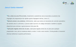 Java é lento mesmo?
●
Sim, ainda nos anos 90 era lento. Atualmente a plataforma Java já ascendeu ao patamar das
linguagens de programação tão rápidas quanto linguagens nativas, como o C.
●
Memoria ainda é um problema. Infelizmente, saber que existe um mecanismo de controle automático
de memória não é o suficiente, é preciso saber escrever um código otimizado e também as opções
disponíveis para otimizar o gerenciamento feito pela VM.
●
Aplicações legadas ainda são um peso. Aplicações legadas ainda são um peso para qualquer
programador Java, pois as mudanças desde a versão 1.4 até a mais recente 1.8 são grandes e trouxeram
diversas melhorias no quesito performance.
 