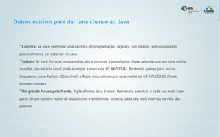 Outros motivos para dar uma chance ao Java
●
Carreira. Se você pretende uma carreira de programação, seja ela com mobile, web ou desktop
provavelmente vai esbarrar no Java
●
Salários Se você for uma pessoa esforçada e dominar a plataforma, fique sabendo que em uma média
mundial, seu salário anual pode alcançar a marca de U$ 94.000,00. Perdendo apenas para outras
linguagens como Python, ObjectiveC e Ruby, esta ultima com uma média de U$ 109.000,00 (fonte:
Business Insider)
●
Um grande futuro pela frente. A plataforma Java é nova, tem muito a evoluir e cada vez mais fazer
parte de um número maior de dispositivos e ambientes, ou seja, cada vez mais inserido na vida das
pessoas
 