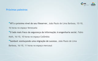 Próximas palestras
●
XFS o próximo nível do seu fileserver, João Paulo de Lima Barbosa, 15/10,
16 horas no espaço Venezuela
●
O lado mais fraco da segurança da informação: A engenharia social, Fabio
Noth, 16/10, 10 horas no espaço Colômbia
●
Samba4: esmiuçando uma migração de sucesso, João Paulo de Lima
Barbosa, 16/10, 11 horas no espaço mercosul
 