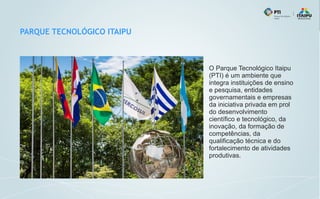 PARQUE TECNOLÓGICO ITAIPU
O Parque Tecnológico Itaipu
(PTI) é um ambiente que
integra instituições de ensino
e pesquisa, entidades
governamentais e empresas
da iniciativa privada em prol
do desenvolvimento
científico e tecnológico, da
inovação, da formação de
competências, da
qualificação técnica e do
fortalecimento de atividades
produtivas.
 