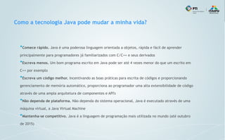Como a tecnologia Java pode mudar a minha vida?
●
Comece rápido. Java é uma poderosa linguagem orientada a objetos, rápida e fácil de aprender
principalmente para programadores já familiarizados com C/C++ e seus derivados
●
Escreva menos. Um bom programa escrito em Java pode ser até 4 vezes menor do que um escrito em
C++ por exemplo
●
Escreva um código melhor. Incentivando as boas práticas para escrita de códigos e proporcionando
gerenciamento de memória automático, proporciona ao programador uma alta extensibilidade de código
através de uma ampla arquitetura de componentes e API's
●
Não dependa de plataforma. Não dependa do sistema operacional, Java é executado através de uma
máquina virtual, a Java Virtual Machine
●
Mantenha-se competitivo. Java é a linguagem de programação mais utilizada no mundo (até outubro
de 2015)
 