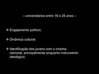 – universitários entre 18 e 25 anos –
 Engajamento político;
 Dinâmica cultural;
 Identificação dos jovens com o cinema
nacional, principalmente enquanto instrumento
ideológico;
 