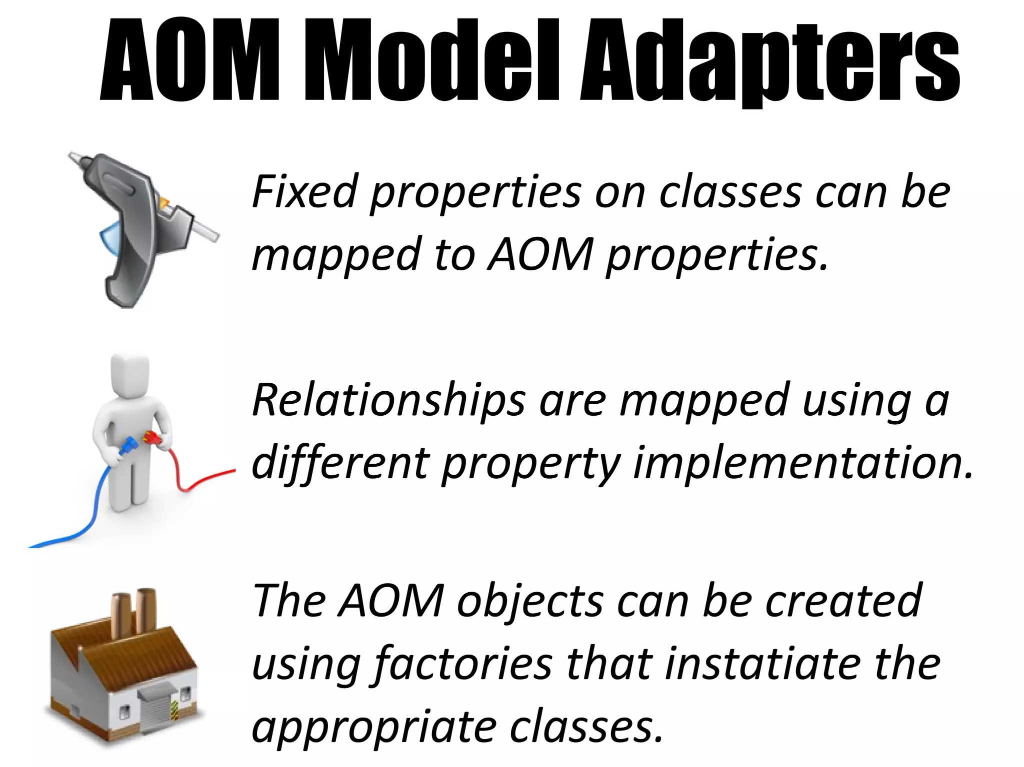 AOM Model Adapters
   Fixed properties on classes can be
   mapped to AOM properties.

   Relationships are mapped using a
   different property implementation.

   The AOM objects can be created
   using factories that instatiate the
   appropriate classes.
 