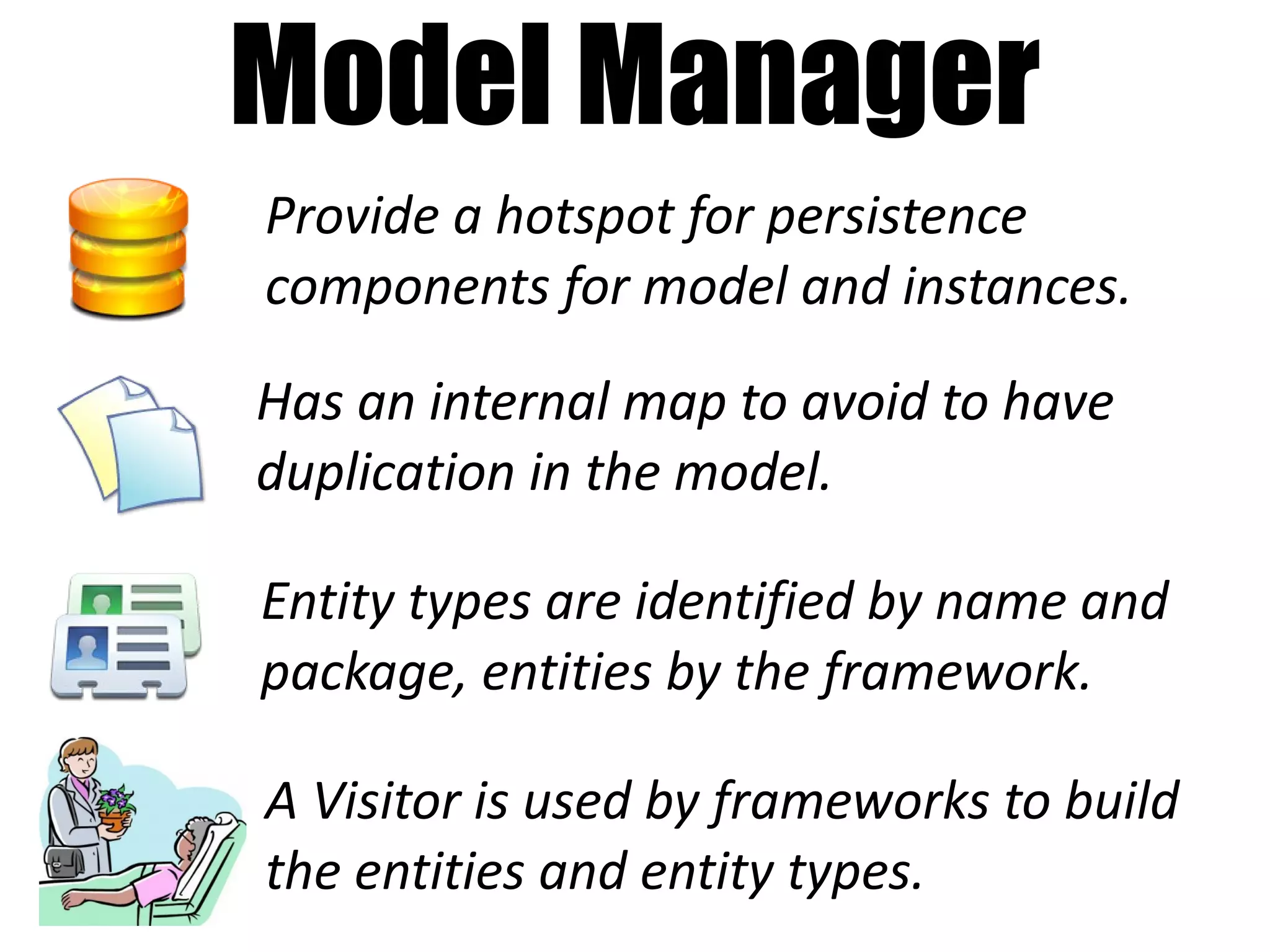 Model Manager
Provide a hotspot for persistence
components for model and instances.

Has an internal map to avoid to have
duplication in the model.

Entity types are identified by name and
package, entities by the framework.

A Visitor is used by frameworks to build
the entities and entity types.
 