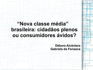 “Nova classe média”
brasileira: cidadãos plenos
ou consumidores ávidos?
                 Débora Alcântara
               Gabriela da Fonseca
 