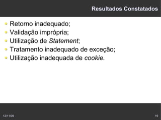 Resultados Constatados

    Retorno inadequado;
    Validação imprópria;
    Utilização de Statement;
    Tratamento inadequado de exceção;
    Utilização inadequada de cookie.




12/11/09                                         19
 