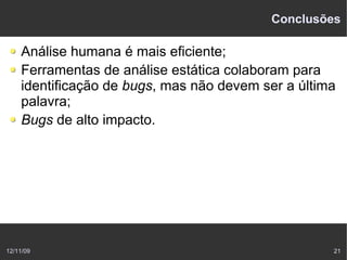 Conclusões

    Análise humana é mais eficiente;
    Ferramentas de análise estática colaboram para
    identificação de bugs, mas não devem ser a última
    palavra;
    Bugs de alto impacto.




12/11/09                                            21
 