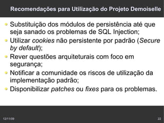 Recomendações para Utilização do Projeto Demoiselle

    Substituição dos módulos de persistência até que
    seja sanado os problemas de SQL Injection;
    Utilizar cookies não persistente por padrão (Secure
    by default);
    Rever questões arquiteturais com foco em
    segurança;
    Notificar a comunidade os riscos de utilização da
    implementação padrão;
    Disponibilizar patches ou fixes para os problemas.



12/11/09                                              22
 