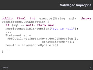 Validação Imprópria


public final int execute(String sql) throws
PersistenceJDBCException {
  if (sql == null) throw new
  PersistenceJDBCException("SQL is null");
  ...
  Statement st =
   JDBCUtil.getInstance().getConnection().
                      createStatement();
  result = st.executeUpdate(sql);
  ...
}




12/11/09                                    28
 