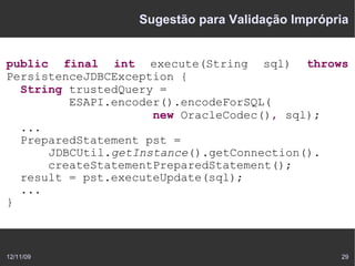 Sugestão para Validação Imprópria


public final int execute(String sql) throws
PersistenceJDBCException {
  String trustedQuery =
         ESAPI.encoder().encodeForSQL(
                     new OracleCodec(), sql);
  ...
  PreparedStatement pst =
      JDBCUtil.getInstance().getConnection().
      createStatementPreparedStatement();
  result = pst.executeUpdate(sql);
  ...
}



12/11/09                                        29
 