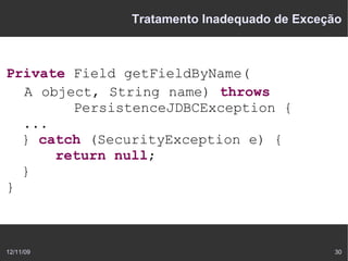 Tratamento Inadequado de Exceção



Private Field getFieldByName(
  A object, String name) throws
        PersistenceJDBCException {
  ...
  } catch (SecurityException e) {
      return null;
  }
}



12/11/09                                    30
 