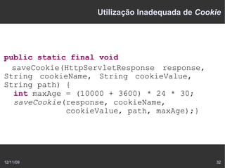 Utilização Inadequada de Cookie




public static final void
  saveCookie(HttpServletResponse response,
String cookieName, String cookieValue,
String path) {
  int maxAge = (10000 + 3600) * 24 * 30;
  saveCookie(response, cookieName,
             cookieValue, path, maxAge);}




12/11/09                                        32
 