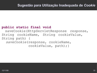 Sugestão para Utilização Inadequada de Cookie




public static final void
  saveCookie(HttpServletResponse response,
String cookieName, String cookieValue,
String path) {
  saveCookie(response, cookieName,
             cookieValue, path);}




12/11/09                                              33
 