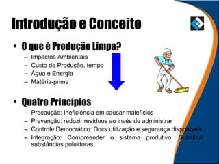 Introdução e Conceito O   que é Produção Limpa? Impactos Ambientais Custo de Produção, tempo Água e Energia Matéria-prima Quatro Princípios Precaução: Ineficiência em causar malefícios Prevenção: reduzir resíduos ao invés de administrar Controle Democrático: Docs utilização e segurança disponíveis Integração: Compreender o sistema produtivo. Substituir substâncias poluidoras 