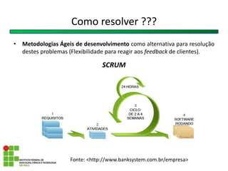 Como resolver ???
• Metodologias Ágeis de desenvolvimento como alternativa para resolução
destes problemas (Flexibilidade para reagir aos feedback de clientes).
SCRUM
Fonte: <http://www.banksystem.com.br/empresa>
 