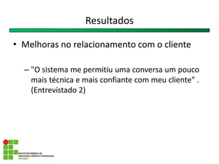 • Melhoras no relacionamento com o cliente
– "O sistema me permitiu uma conversa um pouco
mais técnica e mais confiante com meu cliente" .
(Entrevistado 2)
Resultados
 
