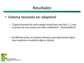 • Sistema necessita ser adaptável
– "O gerenciamento de minha equipe virtual ficou mais fácil, [...], mas
eu preciso de uma versão com vídeo conferência" . (Entrevistado 3)
– Em 90% dos testes, os usuários afirmaram que adicionariam algum
novo requisito ou mudariam algo no sistema
Resultados
 