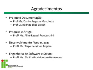 Agradecimentos
• Projeto e Documentação:
– Prof Ms. Danilo Augusto Moschetto
– Prof Dr. Rodrigo Elias Bianchi
• Pesquisa e Artigo:
– Profª Ms. Aline Raquel Franceschini
• Desenvolvimento Web e Java:
– Profª Ms. Tiago Henrique Trojahn
• Engenharia de Software e Scrum:
– Profª Ms. Elis Cristina Montoro Hernandes
 