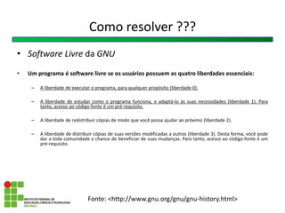 Como resolver ???
• Software Livre da GNU
• Um programa é software livre se os usuários possuem as quatro liberdades essenciais:
– A liberdade de executar o programa, para qualquer propósito (liberdade 0).
– A liberdade de estudar como o programa funciona, e adaptá-lo às suas necessidades (liberdade 1). Para
tanto, acesso ao código-fonte é um pré-requisito.
– A liberdade de redistribuir cópias de modo que você possa ajudar ao próximo (liberdade 2).
– A liberdade de distribuir cópias de suas versões modificadas a outros (liberdade 3). Desta forma, você pode
dar a toda comunidade a chance de beneficiar de suas mudanças. Para tanto, acesso ao código-fonte é um
pré-requisito.
Fonte: <http://www.gnu.org/gnu/gnu-history.html>
 