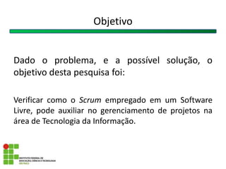 Objetivo
Dado o problema, e a possível solução, o
objetivo desta pesquisa foi:
Verificar como o Scrum empregado em um Software
Livre, pode auxiliar no gerenciamento de projetos na
área de Tecnologia da Informação.
 