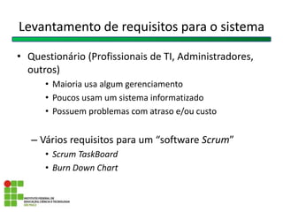 Levantamento de requisitos para o sistema
• Questionário (Profissionais de TI, Administradores,
outros)
• Maioria usa algum gerenciamento
• Poucos usam um sistema informatizado
• Possuem problemas com atraso e/ou custo
– Vários requisitos para um “software Scrum”
• Scrum TaskBoard
• Burn Down Chart
 