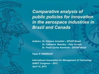 Comparative analysis of
public policies for innovation
in the aerospace industries in
Brazil and Canada
Authors: Dr. Fabiano Armellini – EPUSP Brazil
Dr. Catherine Beaudry – Poly Canada
Dr. Paulo Carlos Kaminski – EPUSP Brazil
Paper # 1569684247
International Association for Management of Technology
IAMOT Congress – 2013
April 15, 2013
 