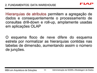 1 MBA em Arquitetura de Soluções 11 Administração de SGDB e Modelagem de Dados
2. FUNDAMENTOS: DATA WAREHOUSE2. FUNDAMENTOS: DATA WAREHOUSE
Hierarquias de atributos permitem a agregação de
dados e consequentemente o processamento de
consultas drill-down e roll-up, amplamente usadas
em aplicações OLAP
O esquema floco de neve difere do esquema
estrela por normalizar as hierarquias contidas nas
tabelas de dimensão, aumentando assim o número
de junções.
 
