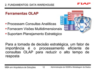 2 MBA em Arquitetura de Soluções 12 Administração de SGDB e Modelagem de Dados
2. FUNDAMENTOS: DATA WAREHOUSE2. FUNDAMENTOS: DATA WAREHOUSE
Ferramentas OLAP
Processam Consultas Analíticas
Fornecem Visões Multidimensionais
Suportam Planejamento Estratégico
Para a tomada de decisão estratégica, um fator de
importância é o processamento eficiente de
consultas OLAP para reduzir o alto tempo de
resposta
 