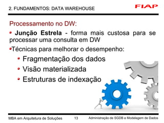 3 MBA em Arquitetura de Soluções 13 Administração de SGDB e Modelagem de Dados
2. FUNDAMENTOS: DATA WAREHOUSE2. FUNDAMENTOS: DATA WAREHOUSE
Processamento no DW:
Junção Estrela - forma mais custosa para se
processar uma consulta em DW
Técnicas para melhorar o desempenho:
Fragmentação dos dados
Visão materializada
Estruturas de indexação
 