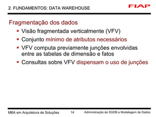 4 MBA em Arquitetura de Soluções 14 Administração de SGDB e Modelagem de Dados
2. FUNDAMENTOS: DATA WAREHOUSE2. FUNDAMENTOS: DATA WAREHOUSE
Fragmentação dos dados
Visão fragmentada verticalmente (VFV)
Conjunto mínimo de atributos necessários
VFV computa previamente junções envolvidas
entre as tabelas de dimensão e fatos
Consultas sobre VFV dispensam o uso de junções
 
