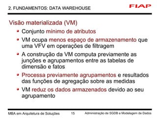 5 MBA em Arquitetura de Soluções 15 Administração de SGDB e Modelagem de Dados
2. FUNDAMENTOS: DATA WAREHOUSE2. FUNDAMENTOS: DATA WAREHOUSE
Visão materializada (VM)
Conjunto mínimo de atributos
VM ocupa menos espaço de armazenamento que
uma VFV em operações de filtragem
A construção da VM computa previamente as
junções e agrupamentos entre as tabelas de
dimensão e fatos
Processa previamente agrupamentos e resultados
das funções de agregação sobre as medidas
VM reduz os dados armazenados devido ao seu
agrupamento
 