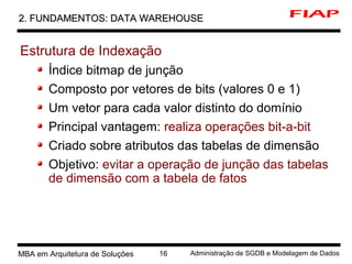 6 MBA em Arquitetura de Soluções 16 Administração de SGDB e Modelagem de Dados
2. FUNDAMENTOS: DATA WAREHOUSE2. FUNDAMENTOS: DATA WAREHOUSE
Estrutura de Indexação
Índice bitmap de junção
Composto por vetores de bits (valores 0 e 1)
Um vetor para cada valor distinto do domínio
Principal vantagem: realiza operações bit-a-bit
Criado sobre atributos das tabelas de dimensão
Objetivo: evitar a operação de junção das tabelas
de dimensão com a tabela de fatos
 