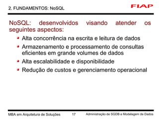 7 MBA em Arquitetura de Soluções 17 Administração de SGDB e Modelagem de Dados
2. FUNDAMENTOS: NoSQL2. FUNDAMENTOS: NoSQL
NoSQL: desenvolvidos visando atender os
seguintes aspectos:
Alta concorrência na escrita e leitura de dados
Armazenamento e processamento de consultas
eficientes em grande volumes de dados
Alta escalabilidade e disponibilidade
Redução de custos e gerenciamento operacional
 