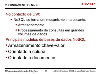 8 MBA em Arquitetura de Soluções 18 Administração de SGDB e Modelagem de Dados
2. FUNDAMENTOS: NoSQL2. FUNDAMENTOS: NoSQL
No contexto de DW:
NoSQL se torna um mecanismo interessante:
Armazenamento
Processamento de consultas em grandes
volumes de dados
Principais modelos de bases de dados NoSQL:
Armazenamento chave-valor
Orientado a coluna
Orientado a documentos
 