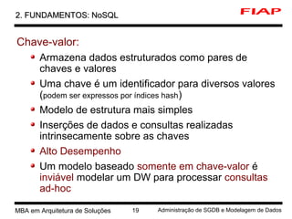 9 MBA em Arquitetura de Soluções 19 Administração de SGDB e Modelagem de Dados
2. FUNDAMENTOS: NoSQL2. FUNDAMENTOS: NoSQL
Chave-valor:
Armazena dados estruturados como pares de
chaves e valores
Uma chave é um identificador para diversos valores
(podem ser expressos por índices hash)
Modelo de estrutura mais simples
Inserções de dados e consultas realizadas
intrinsecamente sobre as chaves
Alto Desempenho
Um modelo baseado somente em chave-valor é
inviável modelar um DW para processar consultas
ad-hoc
 