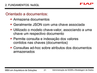 1 MBA em Arquitetura de Soluções 21 Administração de SGDB e Modelagem de Dados
2. FUNDAMENTOS: NoSQL2. FUNDAMENTOS: NoSQL
Orientado a documentos:
Armazena documentos
Geralmente JSON com uma chave associada
Utilizado o modelo chave-valor, associando a uma
chave um respectivo documento
Permite consulta e indexação dos valores
contidos nas chaves (documentos)
Consultas ad-hoc sobre atributos dos documentos
armazenados
 