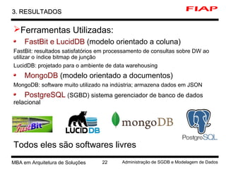 2 MBA em Arquitetura de Soluções 22 Administração de SGDB e Modelagem de Dados
3. RESULTADOS3. RESULTADOS
Ferramentas Utilizadas:
FastBit e LucidDB (modelo orientado a coluna)
FastBit: resultados satisfatórios em processamento de consultas sobre DW ao
utilizar o índice bitmap de junção
LucidDB: projetado para o ambiente de data warehousing
MongoDB (modelo orientado a documentos)
MongoDB: software muito utilizado na indústria; armazena dados em JSON
PostgreSQL (SGBD) sistema gerenciador de banco de dados
relacional
Todos eles são softwares livres
 
