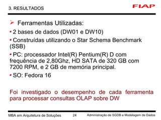 4 MBA em Arquitetura de Soluções 24 Administração de SGDB e Modelagem de Dados
3. RESULTADOS3. RESULTADOS
 Ferramentas Utilizadas:
2 bases de dados (DW01 e DW10)
Construídas utilizando o Star Schema Benchmark
(SSB)
PC: processador Intel(R) Pentium(R) D com
frequência de 2,80Ghz, HD SATA de 320 GB com
7200 RPM, e 2 GB de memória principal.
SO: Fedora 16
Foi investigado o desempenho de cada ferramenta
para processar consultas OLAP sobre DW
 
