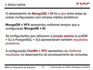 7 MBA em Arquitetura de Soluções 27 Administração de SGDB e Modelagem de Dados
3. RESULTADOS3. RESULTADOS
O desempenho do MongoDB + DI foi o pior entre todas as
outras configurações com tempos médios proibitivos
MongoDB + VFV apresentou melhores tempos que a
configuração MongoDB + DI
As configurações que utilizaram a junção estrela (LucidDB
+ SJ e PostgreSQL + SJ) apresentaram também resultados
proibitivos
A configuração FastBit + VFV apresentou os melhores
resultados no desempenho do processamento de consultas
 