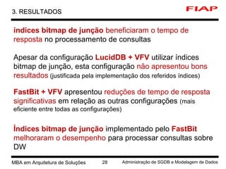 8 MBA em Arquitetura de Soluções 28 Administração de SGDB e Modelagem de Dados
3. RESULTADOS3. RESULTADOS
índices bitmap de junção beneficiaram o tempo de
resposta no processamento de consultas
Apesar da configuração LucidDB + VFV utilizar índices
bitmap de junção, esta configuração não apresentou bons
resultados (justificada pela implementação dos referidos índices)
FastBit + VFV apresentou reduções de tempo de resposta
significativas em relação as outras configurações (mais
eficiente entre todas as configurações)
Índices bitmap de junção implementado pelo FastBit
melhoraram o desempenho para processar consultas sobre
DW
 