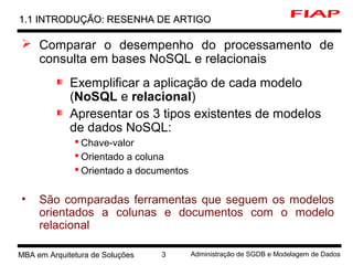 MBA em Arquitetura de Soluções 3 Administração de SGDB e Modelagem de Dados
 Comparar o desempenho do processamento de
consulta em bases NoSQL e relacionais
Exemplificar a aplicação de cada modelo
(NoSQL e relacional)
Apresentar os 3 tipos existentes de modelos
de dados NoSQL:
 Chave-valor
 Orientado a coluna
 Orientado a documentos
• São comparadas ferramentas que seguem os modelos
orientados a colunas e documentos com o modelo
relacional
1.1 INTRODUÇÃO: RESENHA DE ARTIGO1.1 INTRODUÇÃO: RESENHA DE ARTIGO
 