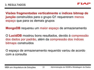 1 MBA em Arquitetura de Soluções 31 Administração de SGDB e Modelagem de Dados
3. RESULTADOS3. RESULTADOS
Visões fragmentadas verticalmente e índices bitmap de
junção construídos para o grupo Q1 requereram menos
espaço que para os demais grupos
MongoDB requereu um maior espaço de armazenamento
O LucidDB mostrou bons resultados, devido à compressão
dos dados por padrão, além da compressão dos índices
bitmaps construídos
O espaço de armazenamento requerido variou de acordo
com a consulta
 