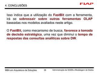 6 MBA em Arquitetura de Soluções 36 Administração de SGDB e Modelagem de Dados
4. CONCLUSÕESCONCLUSÕES
Isso indica que a utilização do FastBit com a ferramenta,
irá se sobressair sobre outras ferramentas OLAP
baseadas nos modelos avaliados neste artigo.
O FastBit, como mecanismo de busca, favorece a tomada
de decisão estratégica, uma vez que diminui o tempo de
respostas das consultas analíticas sobre DW.
 